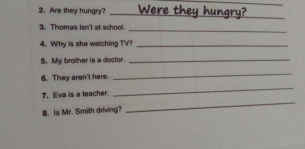 Are they hungry?_ 
3. Thomas isn't at school. 
_ 
4. Why is she watching TV?_ 
5. My brother is a doctor._ 
6. They aren't here. 
_ 
7. Eva is a teacher. 
_ 
8. Is Mr. Smith driving? 
_