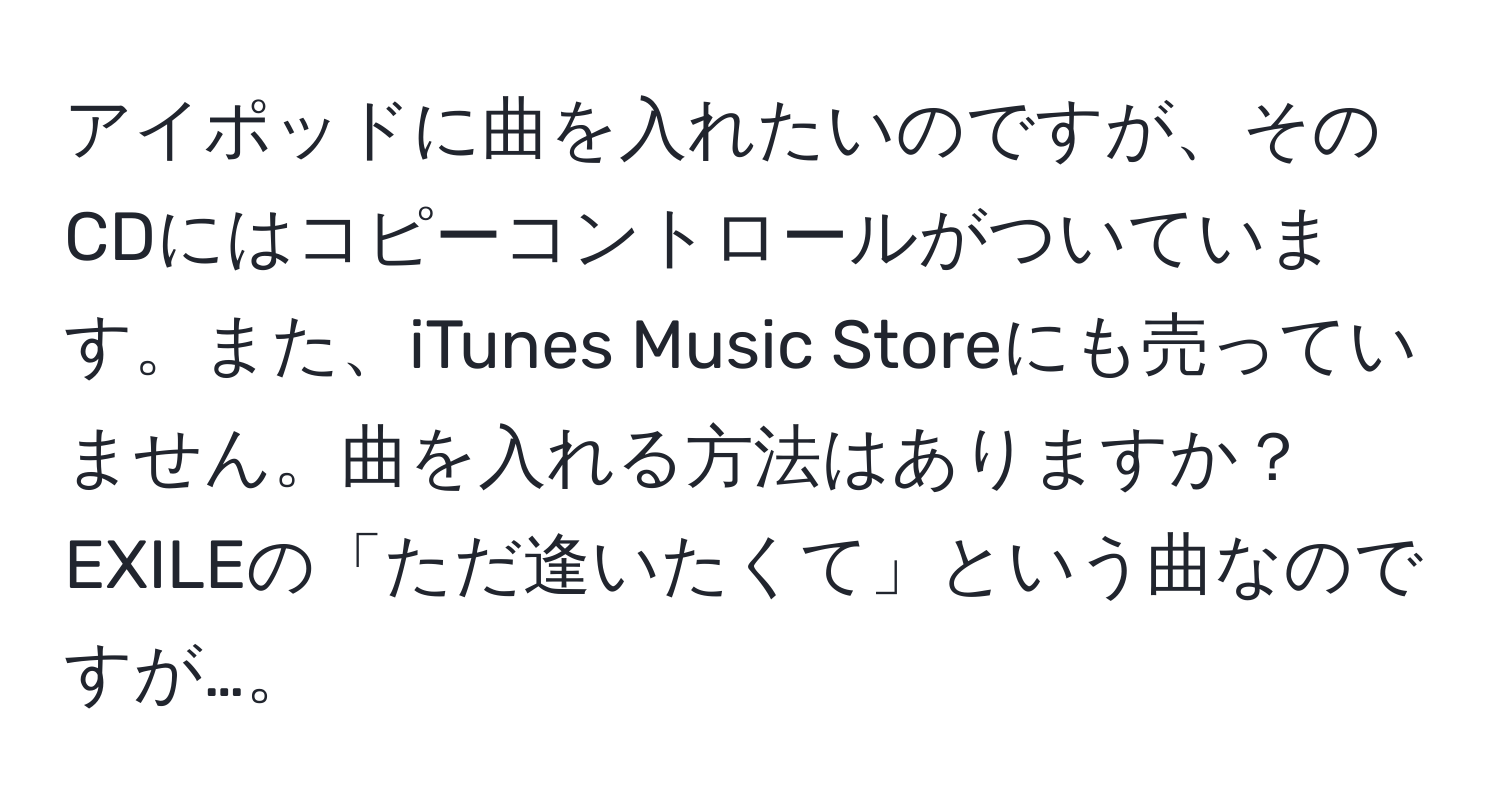 アイポッドに曲を入れたいのですが、そのCDにはコピーコントロールがついています。また、iTunes Music Storeにも売っていません。曲を入れる方法はありますか？EXILEの「ただ逢いたくて」という曲なのですが…。