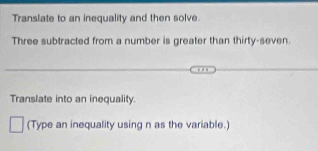 Translate to an inequality and then solve. 
Three subtracted from a number is greater than thirty-seven. 
Translate into an inequality. 
(Type an inequality using n as the variable.)