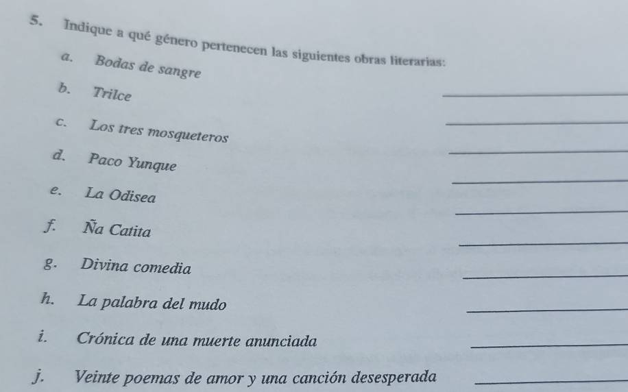 Indique a qué género pertenecen las siguientes obras literarias: 
a. Bodas de sangre 
b. Trilce 
_ 
_ 
_ 
c. Los tres mosqueteros 
_ 
d. Paco Yunque 
_ 
e. La Odisea 
_ 
f. Ña Catita 
_ 
g. Divina comedia 
h. La palabra del mudo 
_ 
i. Crónica de una muerte anunciada 
_ 
j. Veinte poemas de amor y una canción desesperada_