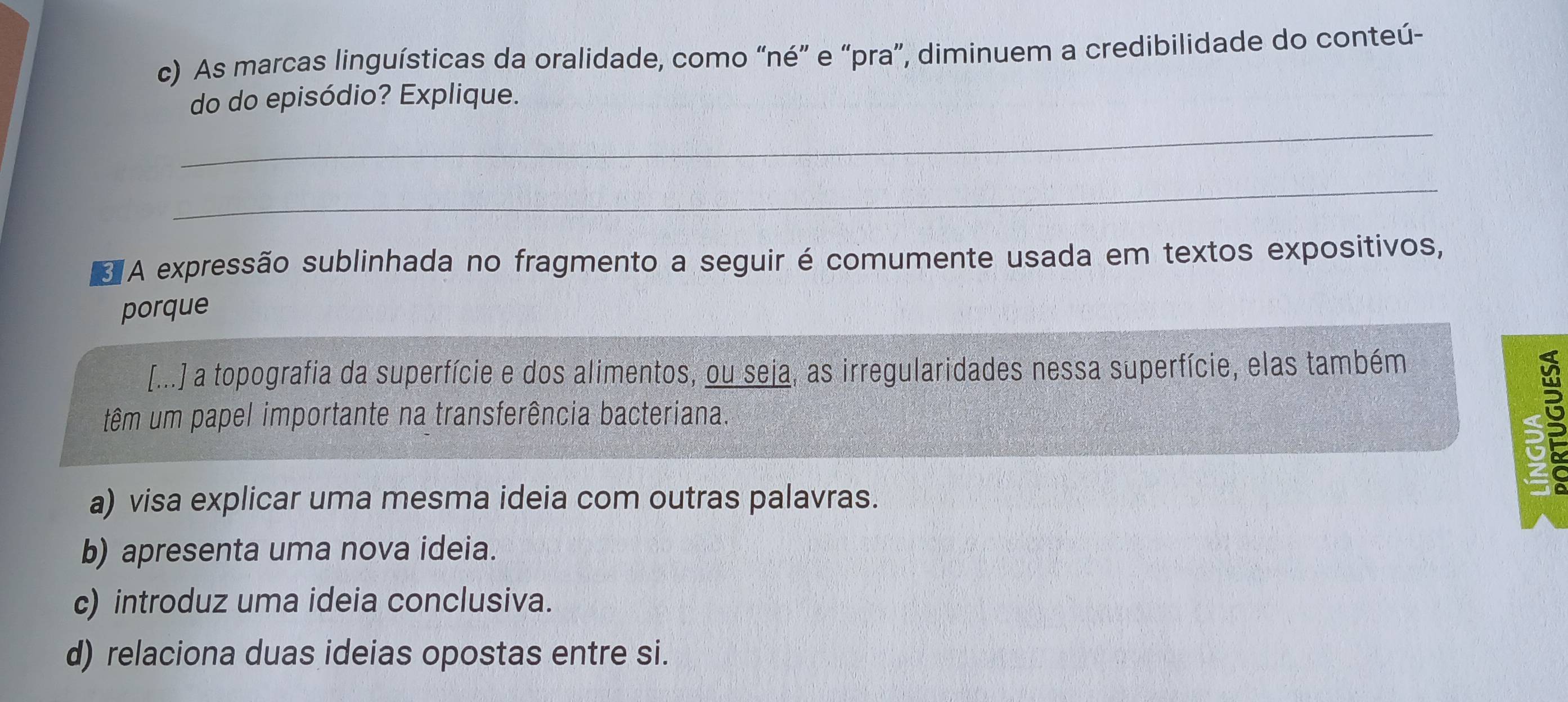 As marcas linguísticas da oralidade, como “né” e “pra”, diminuem a credibilidade do conteú-
_
do do episódio? Explique.
_
A expressão sublinhada no fragmento a seguir é comumente usada em textos expositivos,
porque
[...] a topografia da superfície e dos alimentos, ou seja, as irregularidades nessa superfície, elas também
têm um papel importante na transferência bacteriana.
5
a) visa explicar uma mesma ideia com outras palavras.
b) apresenta uma nova ideia.
c) introduz uma ideia conclusiva.
d) relaciona duas ideias opostas entre si.