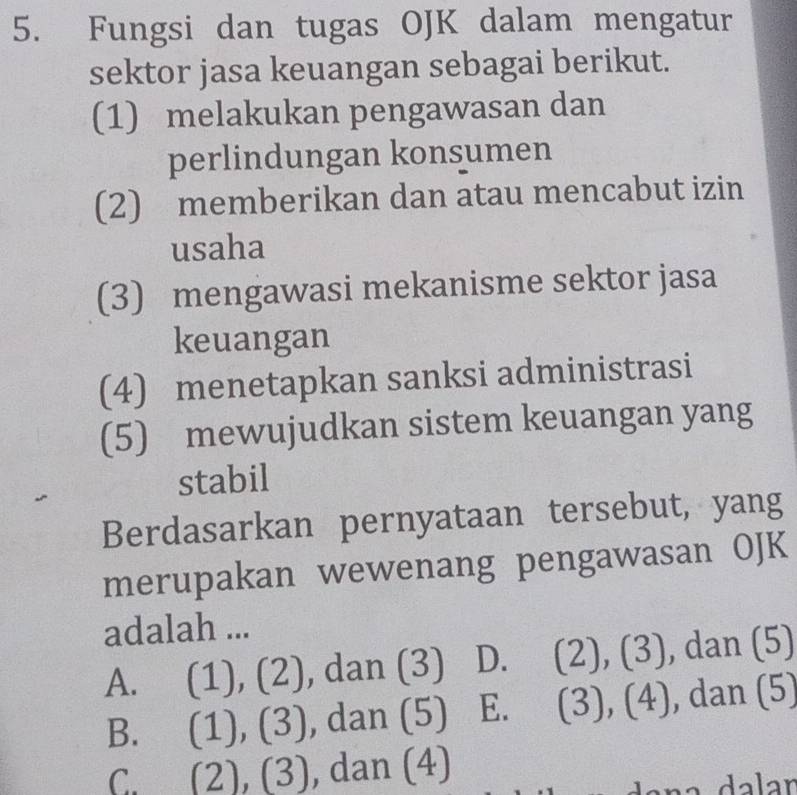 Fungsi dan tugas OJK dalam mengatur
sektor jasa keuangan sebagai berikut.
(1) melakukan pengawasan dan
perlindungan konsumen
(2) memberikan dan atau mencabut izin
usaha
(3) mengawasi mekanisme sektor jasa
keuangan
(4) menetapkan sanksi administrasi
(5) mewujudkan sistem keuangan yang
stabil
Berdasarkan pernyataan tersebut, yang
merupakan wewenang pengawasan OJK
adalah ...
A. (1), (2), dan (3) D. (2), (3), dan (5)
B. (1), (3), dan (5) E. (3), (4), dan (5)
C. (2), (3), dan (4)