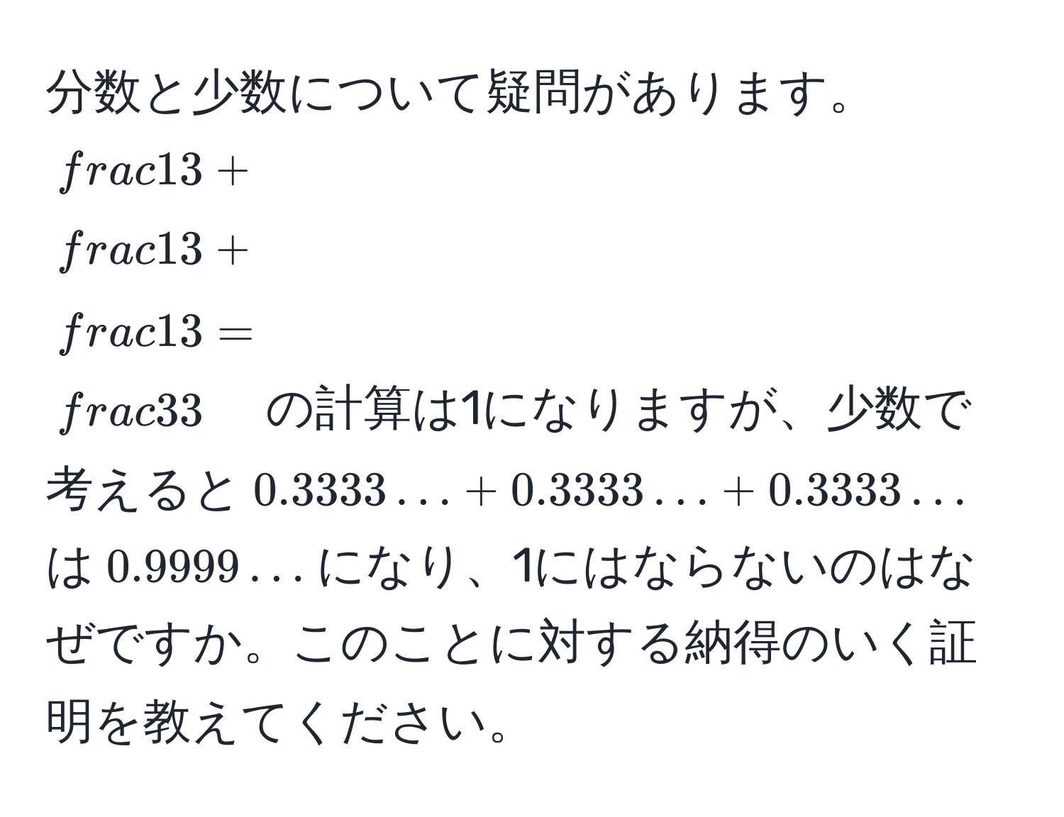 分数と少数について疑問があります。$ 1/3  +  1/3  +  1/3  =  3/3 $の計算は1になりますが、少数で考えると$0.3333… + 0.3333… + 0.3333…$は$0.9999…$になり、1にはならないのはなぜですか。このことに対する納得のいく証明を教えてください。