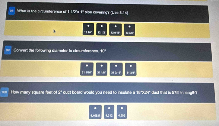 What is the circumference of 1 1/2''x 1^* pipe covering? (Use 3.14) 
. . . . 
12 1./4" 12 1/2 12 9/16" 13 3/8"
99 Convert the following diameter to circumference. 10°. . . . 
31 1/16 ' 311/8° 31 3/16" 31 3/8°
100 How many square feet of 2^n duct board would you need to insulate a 18°* 24° duct that is 57.5° in length? 
. . .
4,408.5 4,312 4,505