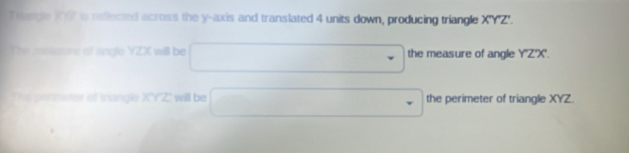 Trande XI is reflected across the y-axis and translated 4 units down, producing triangle X'Y°Z
The metsure of angle YZX will be □ the measure of angle Y'Z'X'. 
The permeter of trangle X'Y'Z' will be □ the perimeter of triangle XYZ.