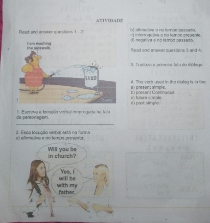 ATIVIDADE
Read and answer questions 1 - 2: b) afirmativa e no tempo passado.
c) interrogativa e no tempo presente.
d) negativa e no tempo passado.
Read and answer questions 3 and 4:
3. Traduza a primeira fala do diálogo.
4. The verb used in the dialog is in the:
a) present simple.
b) present Continuous
c) future simple.
d) past simple.
1. Escreva a locução verbal empregada na fala
da personagem.
_
2. Essa locução verbal está na forma
a) afirmativa e no tempo presente.