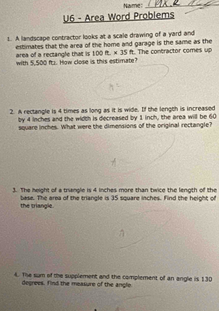 Name:_ 
U6 - Area Word Problems 
1. A landscape contractor looks at a scale drawing of a yard and 
estimates that the area of the home and garage is the same as the 
area of a rectangle that is 100ft.* 35ft. . The contractor comes up 
with 5,500 ft. How close is this estimate? 
2. A rectangle is 4 times as long as it is wide. If the length is increased 
by 4 inches and the width is decreased by 1 inch, the area will be 60
square inches. What were the dimensions of the original rectangle? 
3. The height of a triangle is 4 inches more than twice the length of the 
base. The area of the triangle is 35 square inches. Find the height of 
the triangle. 
4. The sum of the supplement and the complement of an angle is 130
degrees. Find the measure of the angle.