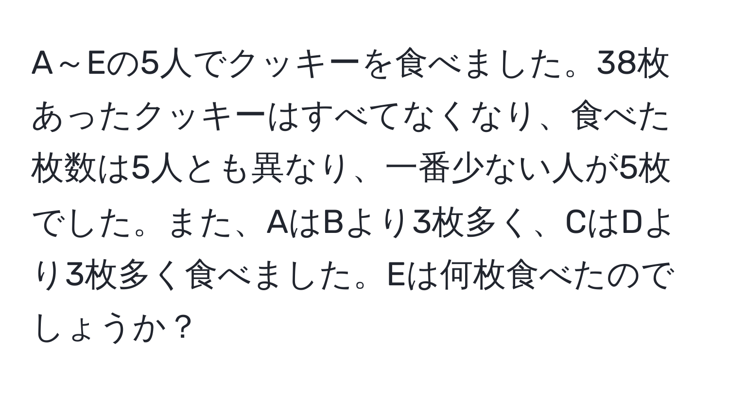 A～Eの5人でクッキーを食べました。38枚あったクッキーはすべてなくなり、食べた枚数は5人とも異なり、一番少ない人が5枚でした。また、AはBより3枚多く、CはDより3枚多く食べました。Eは何枚食べたのでしょうか？