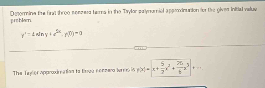 Determine the first three nonzero terms in the Taylor polynomial approximation for the given initial value
problem.
y'=4sin y+e^(5x); y(0)=0
The Taylor approximation to three nonzero terms is y(x)=|x+ 5/2 x^2+ 25/6 x^3|+·s