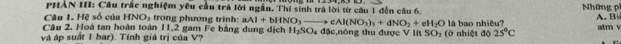 PHẢN III: Câu trắc nghiệm yêu cầu trả lời ngắn. Thí sinh trả lời từ câu 1 đến câu 6. Những ph 
Câu 1. Hệ số của HNO_3 trong phương trình: aAl+bHNO_3to cAl(NO_3)_3+dNO_2+eH_2O
Cầu 2. Hoà tan hoàn toàn 11, 2 gam Fe bằng dung dịch H_2SO_4 4 đặc,nóng thu được V lít SO_2 là bao nhiêu? A. Bi 
và áp suất 1 bar). Tính giá trị của V? (ở nhiệt độ 25°C atm v