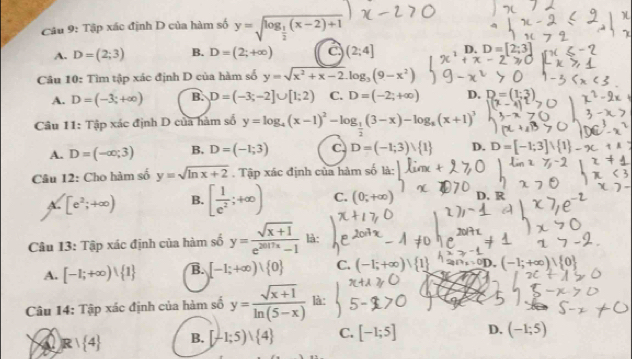 Tập xác định D của hàm số y=sqrt(log _frac 1)2(x-2)+1
A. D=(2;3) B. D=(2;+∈fty ) C (2;4] D. D=[2;3]
Câu 10: Tìm tập xác định D của hàm số y=sqrt(x^2+x-2).log _3(9-x^2)
A. D=(-3;+∈fty ) B. D=(-3;-2]∪ [1;2) C. D=(-2;+∈fty ) D. D=(1;3)
Câu 11: Tập xác định D của hàm số y=log _4(x-1)^2-log _ 1/2 (3-x)-log _2(x+1)^3
A. D=(-∈fty ;3) B. D=(-1;3) C. D=(-1;3)vee  1 D. D=[-1;3]∪  1 .
Câu 12: Cho hàm số y=sqrt(ln x+2). Tập xác định của hàm số là:
A. [e^2;+∈fty ) B. [ 1/e^2 ;+∈fty ) C. (0;+∈fty ) D. R
Câu 13: Tập xác định của hàm số y= (sqrt(x+1))/e^(2017x)-1  là:
A. [-1;+∈fty )∪  1 B. [-1;+∈fty )∪  0 C. (-1;+∈fty
(-1;+∈fty ), 0
Câu 14: Tập xác định của hàm số y= (sqrt(x+1))/ln (5-x)  là:
R 1 4 B. [-1;5)vee  4 C. [-1;5] D. (-1;5)