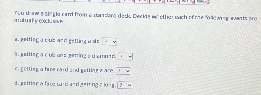 You draw a single card from a standard deck. Decide whether each of the following events are 
mutually exclusive. 
a. getting a club and getting a six. ? 
b. getting a club and getting a diamond. ? 
c. getting a face card and getting a ace. 1 ? 
d. getting a face card and getting a king. ?