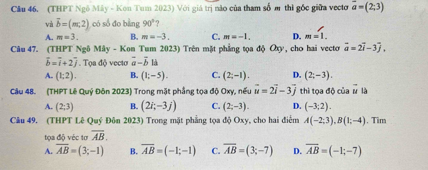 (THPT Ngô Mây - Kon Tum 2023) Với giá trị nào của tham : ∠ m thì góc giữa vectơ vector a=(2;3)
và vector b=(m;2) có số đo bằng 90° ?
A. m=3. B. m=-3. C. m=-1. D. m=1. 
Câu 47. (THPT Ngô Mây - Kon Tum 2023) Trên mặt phẳng tọa độ Oxy, cho hai vectơ vector a=2vector i-3vector j,
vector b=vector i+2vector j. Tọa độ vectơ vector a-vector b là
A. (1;2). B. (1;-5). C. (2;-1). D. (2;-3). 
Câu 48. (THPT Lê Quý Đôn 2023) Trong mặt phẳng tọa độ Oxy, nếu vector u=2vector i-3vector j thì tọa độ của vector u là
A. (2;3) B. (2i;-3j) C. (2;-3). D. (-3;2). 
Câu 49. (THPT Lê Quý Đôn 2023) Trong mặt phẳng tọa độ Oxy, cho hai điểm A(-2;3), B(1;-4). Tìm
tọa độ véc tơ overline AB.
A. overline AB=(3;-1) B. overline AB=(-1;-1) C. overline AB=(3;-7) D. overline AB=(-1;-7)