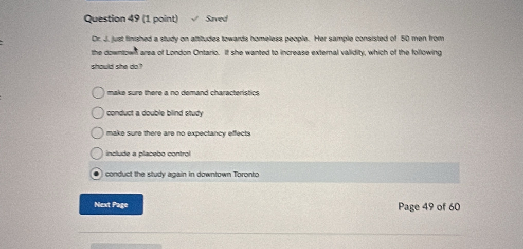 Saved
Dr. J. just finished a study on attitudes towards homeless people. Her sample consisted of 50 men from
the downtown area of London Ontario. If she wanted to increase external validity, which of the following
should she do?
make sure there a no demand characteristics .
conduct a double blind study
make sure there are no expectancy effects .
include a placebo control
conduct the study again in downtown Toronto
Next Page Page 49 of 60