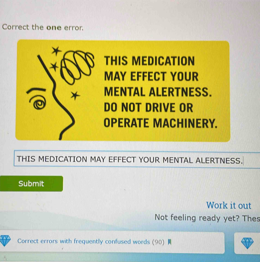 Correct the one error. 
* 
* 
THIS MEDICATION 
MAY EFFECT YOUR 
* MENTAL ALERTNESS. 
DO NOT DRIVE OR 
OPERATE MACHINERY. 
THIS MEDICATION MAY EFFECT YOUR MENTAL ALERTNESS. 
Submit 
Work it out 
Not feeling ready yet? Thes 
Correct errors with frequently confused words (90)