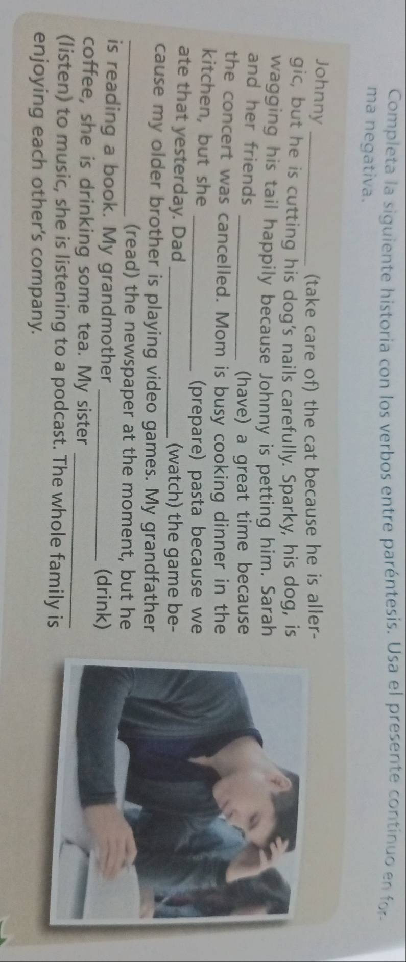 Completa la siguiente historia con los verbos entre paréntesis. Usa el presente continuo en for 
ma negativa. 
Johnny_ 
(take care of) the cat because he is aller- 
gic, but he is cutting his dog's nails carefully. Sparky, his dog, is 
wagging his tail happily because Johnny is petting him. Sarah 
and her friends 
_(have) a great time because 
the concert was cancelled. Mom is busy cooking dinner in the 
kitchen, but she_ 
(prepare) pasta because we 
ate that yesterday. Dad_ 
(watch) the game be- 
cause my older brother is playing video games. My grandfather 
_(read) the newspaper at the moment, but he 
is reading a book. My grandmother_ 
(drink) 
coffee, she is drinking some tea. My sister_ 
(listen) to music, she is listening to a podcast. The whole family is 
enjoying each other’s company.