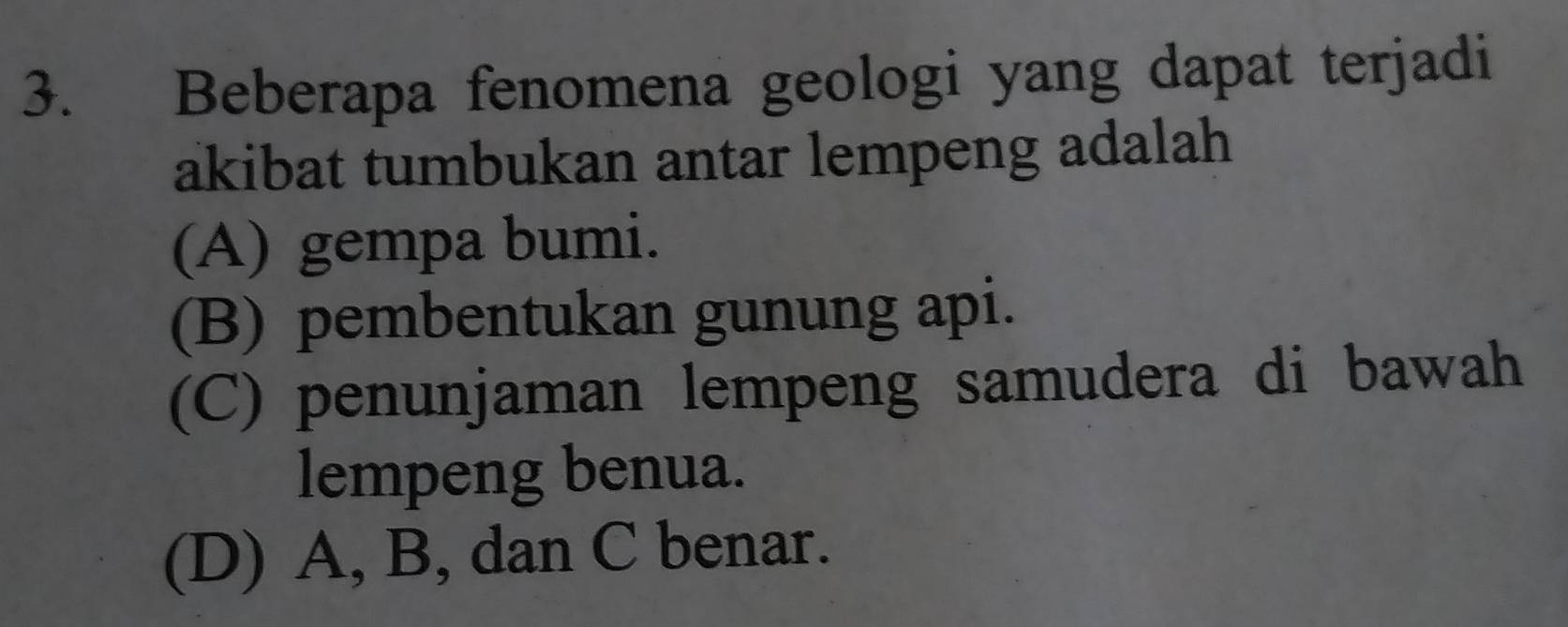 Beberapa fenomena geologi yang dapat terjadi
akibat tumbukan antar lempeng adalah
(A) gempa bumi.
(B) pembentukan gunung api.
(C) penunjaman lempeng samudera di bawah
lempeng benua.
(D) A, B, dan C benar.