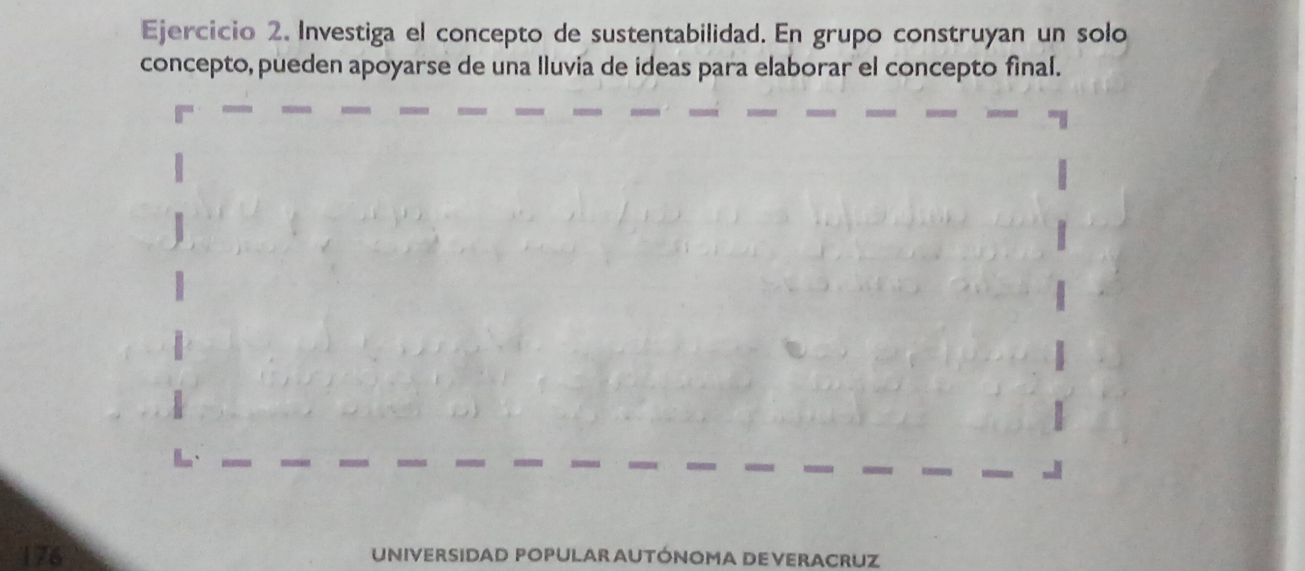 Investiga el concepto de sustentabilidad. En grupo construyan un solo 
concepto, pueden apoyarse de una lluvia de ideas para elaborar el concepto final. 
176 UNIVERSIDAD POPULAR AUTÓNOMA DE VERACRUZ