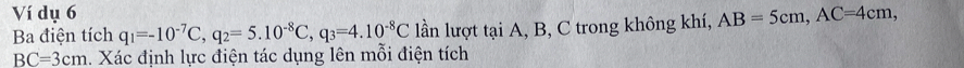 Ví dụ 6 AB=5cm, AC=4cm, 
Ba điện tích q_1=-10^(-7)C, q_2=5.10^(-8)C, q_3=4.10^(-8)C lần lượt tại A, B, C trong không khí,
BC=3cm 1. Xác định lực điện tác dụng lên mỗi điện tích