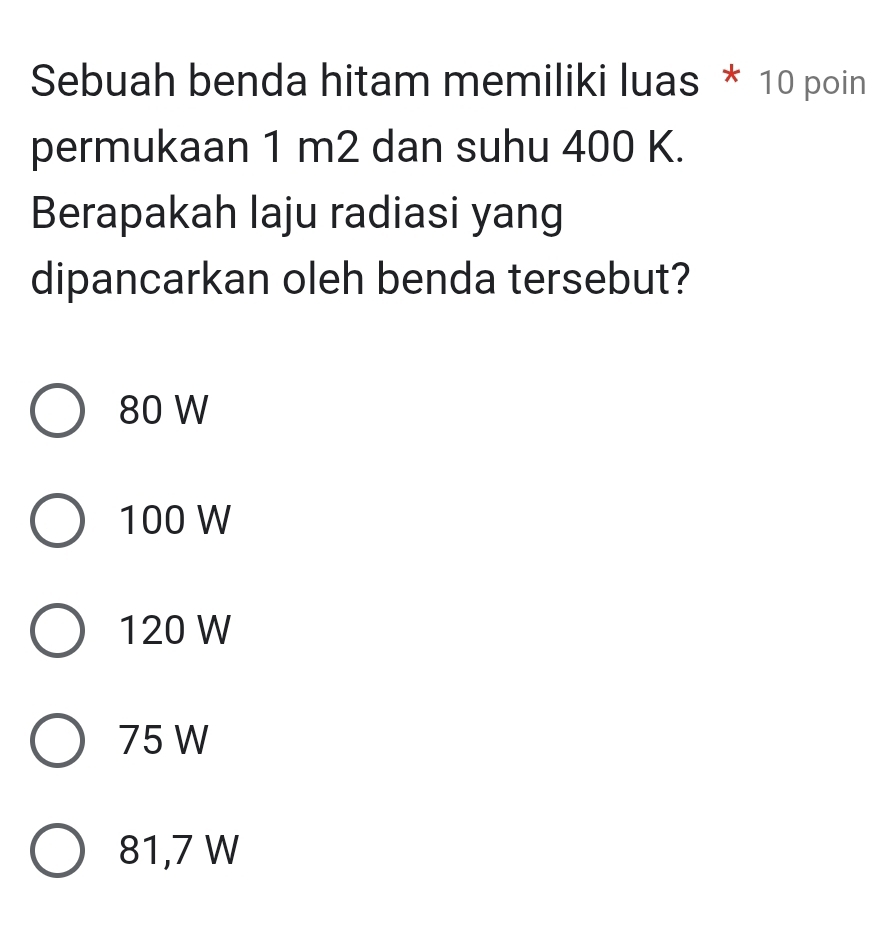 Sebuah benda hitam memiliki luas * 10 poin
permukaan 1 m2 dan suhu 400 K.
Berapakah laju radiasi yang
dipancarkan oleh benda tersebut?
80 W
100 W
120 W
75 W
81,7 W