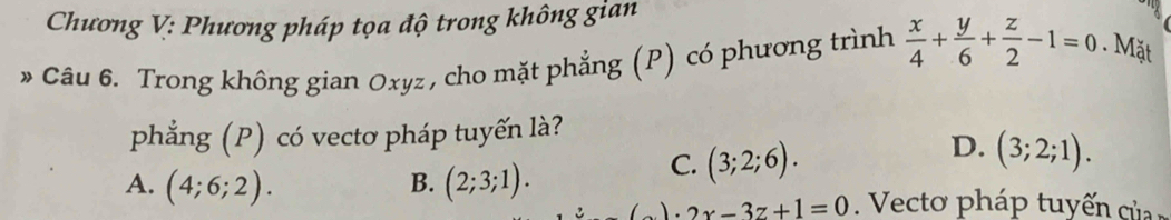 Chương V: Phương pháp tọa độ trong không gian
* Câu 6. Trong không gian Oxyz , cho mặt phẳng (P) có phương trình  x/4 + y/6 + z/2 -1=0. Mặt
phẳng (P) có vectơ pháp tuyến là?
D. (3;2;1).
B.
C. (3;2;6).
A. (4;6;2). (2;3;1). eto p á tu ế ủ
)· 2x-3z+1=0