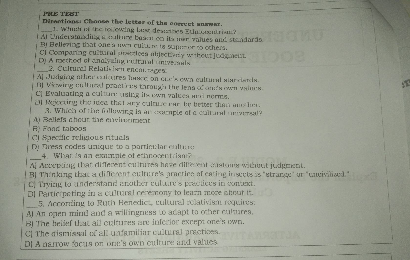 PRE TEST
Directions: Choose the letter of the correct answer.
_1. Which of the following best describes Ethnocentrism?
A) Understanding a culture based on its own values and standards.
B) Believing that one's own culture is superior to others.
C) Comparing cultural practices objectively without judgment.
D) A method of analyzing cultural universals.
_2. Cultural Relativism encourages:
A) Judging other cultures based on one’s own cultural standards.
B) Viewing cultural practices through the lens of one's own values.
AT
C) Evaluating a culture using its own values and norms.
D) Rejecting the idea that any culture can be better than another.
_3. Which of the following is an example of a cultural universal?
A) Beliefs about the environment
B) Food taboos
C) Specific religious rituals
D Dress codes unique to a particular culture
_
4. What is an example of ethnocentrism?
A) Accepting that different cultures have different customs without judgment.
B) Thinking that a different culture’s practice of eating insects is "strange" or "uncivilized."
C) Trying to understand another culture's practices in context.
D) Participating in a cultural ceremony to learn more about it.
_5. According to Ruth Benedict, cultural relativism requires:
A) An open mind and a willingness to adapt to other cultures.
B) The belief that all cultures are inferior except one’s own.
C) The dismissal of all unfamiliar cultural practices.
D) A narrow focus on one’s own culture and values.