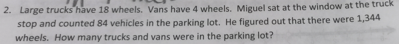 Large trucks have 18 wheels. Vans have 4 wheels. Miguel sat at the window at the truck 
stop and counted 84 vehicles in the parking lot. He figured out that there were 1,344
wheels. How many trucks and vans were in the parking lot?