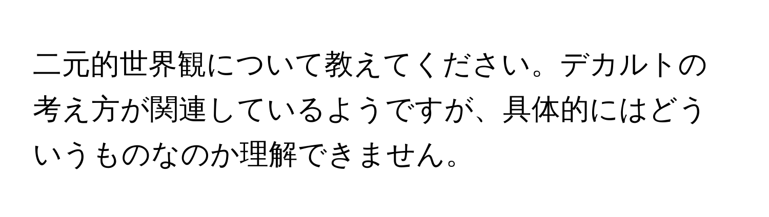 二元的世界観について教えてください。デカルトの考え方が関連しているようですが、具体的にはどういうものなのか理解できません。