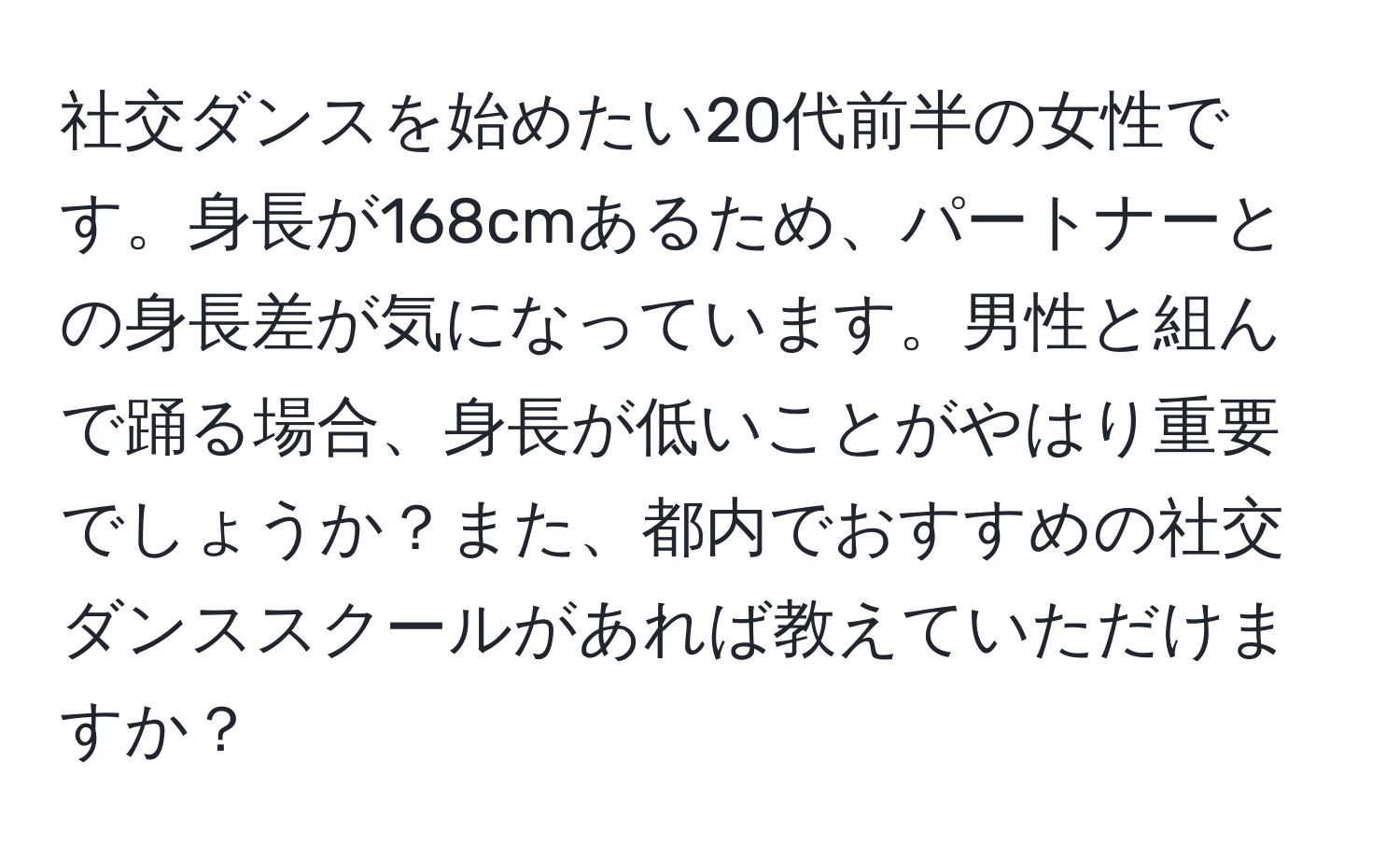 社交ダンスを始めたい20代前半の女性です。身長が168cmあるため、パートナーとの身長差が気になっています。男性と組んで踊る場合、身長が低いことがやはり重要でしょうか？また、都内でおすすめの社交ダンススクールがあれば教えていただけますか？