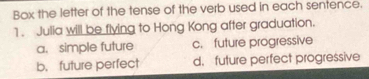 Box the letter of the tense of the verb used in each sentence.
1. Julia will be flying to Hong Kong after graduation.
a. simple future c. future progressive
b. future perfect d. future perfect progressive