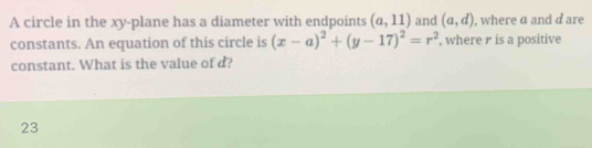 A circle in the xy -plane has a diameter with endpoints (a,11) and (a,d) , where α and d are 
constants. An equation of this circle is (x-a)^2+(y-17)^2=r^2 , where r is a positive 
constant. What is the value of d? 
23