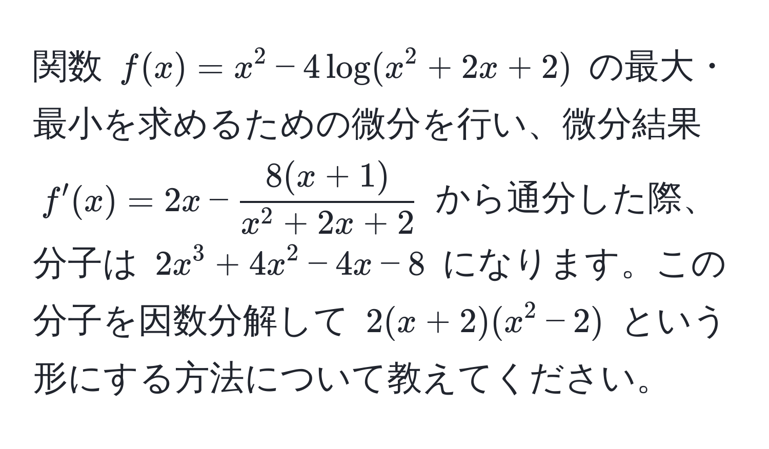 関数 $f(x) = x^(2 - 4 log(x^2 + 2x + 2)$ の最大・最小を求めるための微分を行い、微分結果 $f'(x) = 2x - frac8(x+1))x^(2 + 2x + 2)$ から通分した際、分子は $2x^3 + 4x^2 - 4x - 8$ になります。この分子を因数分解して $2(x+2)(x^2 - 2)$ という形にする方法について教えてください。