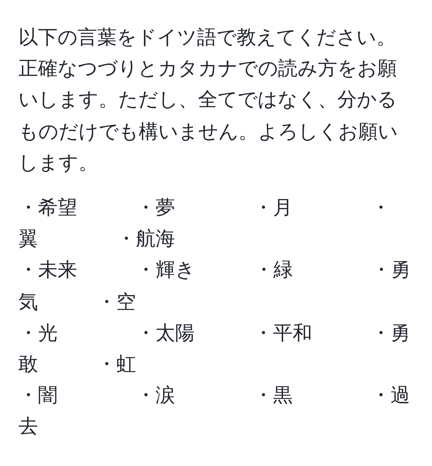 以下の言葉をドイツ語で教えてください。正確なつづりとカタカナでの読み方をお願いします。ただし、全てではなく、分かるものだけでも構いません。よろしくお願いします。

・希望　　　・夢　　　　・月　　　　・翼　　　　・航海  
・未来　　　・輝き　　　・緑　　　　・勇気　　　・空  
・光　　　　・太陽　　　・平和　　　・勇敢　　　・虹  
・闇　　　　・涙　　　　・黒　　　　・過去