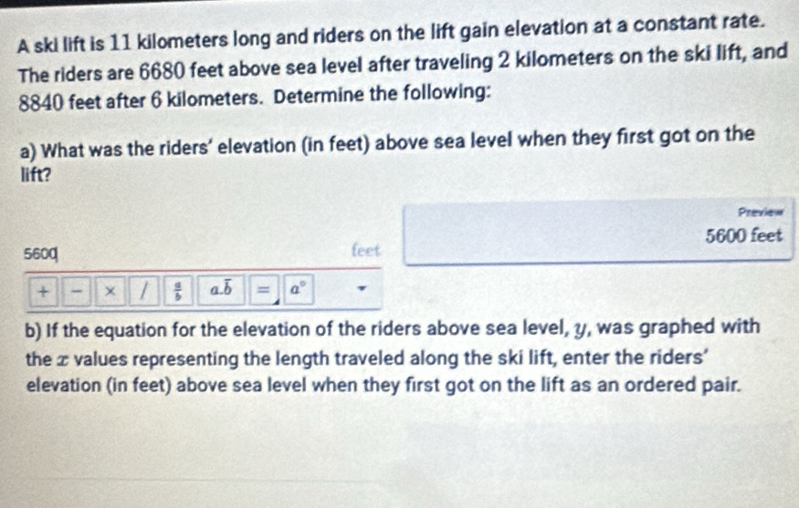 A ski lift is 11 kilometers long and riders on the lift gain elevation at a constant rate. 
The riders are 6680 feet above sea level after traveling 2 kilometers on the ski lift, and
8840 feet after 6 kilometers. Determine the following: 
a) What was the riders' elevation (in feet) above sea level when they first got on the 
lift? 
Preview
5600 feet
560q feet
+ - × /  a/b  a. overline b = a°
b) If the equation for the elevation of the riders above sea level, y, was graphed with 
the x values representing the length traveled along the ski lift, enter the riders’ 
elevation (in feet) above sea level when they first got on the lift as an ordered pair.