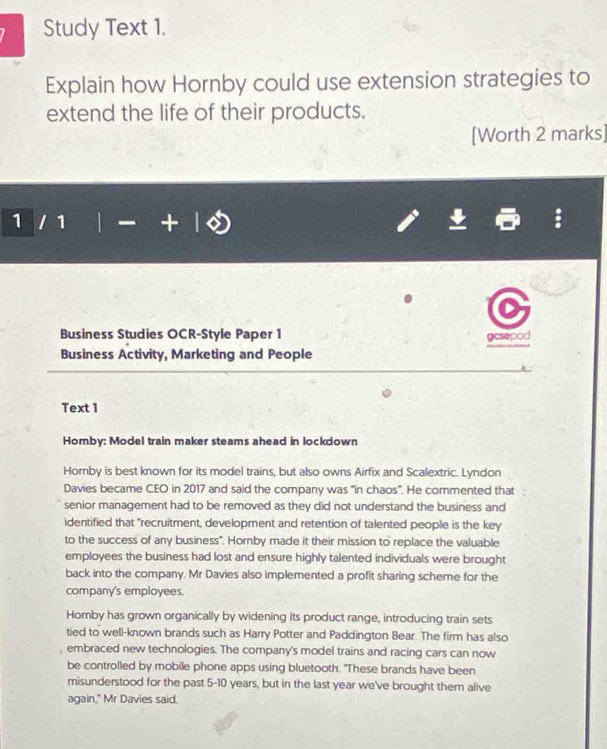 Study Text 1. 
Explain how Hornby could use extension strategies to 
extend the life of their products. 
[Worth 2 marks] 
1 1 
Business Studies OCR-Style Paper 1 
gesepod 
Business Activity, Marketing and People 
Text 1 
Homby: Model train maker steams ahead in lockdown 
Hornby is best known for its model trains, but also owns Airfix and Scalextric. Lyndon 
Davies became CEO in 2017 and said the company was "in chaos". He commented that 
senior management had to be removed as they did not understand the business and 
identified that "recruitment, development and retention of talented people is the key 
to the success of any business". Hornby made it their mission to replace the valuable 
employees the business had lost and ensure highly talented individuals were brought 
back into the company. Mr Davies also implemented a profit sharing scheme for the 
company's employees. 
Horby has grown organically by widening its product range, introducing train sets 
tied to well-known brands such as Harry Potter and Paddington Bear. The firm has also 
embraced new technologies. The company's model trains and racing cars can now 
be controlled by mobile phone apps using bluetooth. "These brands have been 
misunderstood for the past 5-10 years, but in the last year we've brought them alive 
again," Mr Davies said.