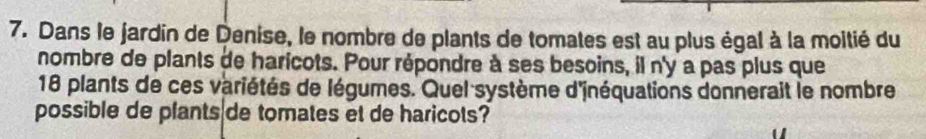 Dans le jardin de Denise, le nombre de plants de tomates est au plus égal à la moitié du 
nombre de plants de haricots. Pour répondre à ses besoins, il n'y a pas plus que
18 plants de ces variétés de légumes. Quel système d'jnéquations donnerait le nombre 
possible de plants de tomates et de haricots?