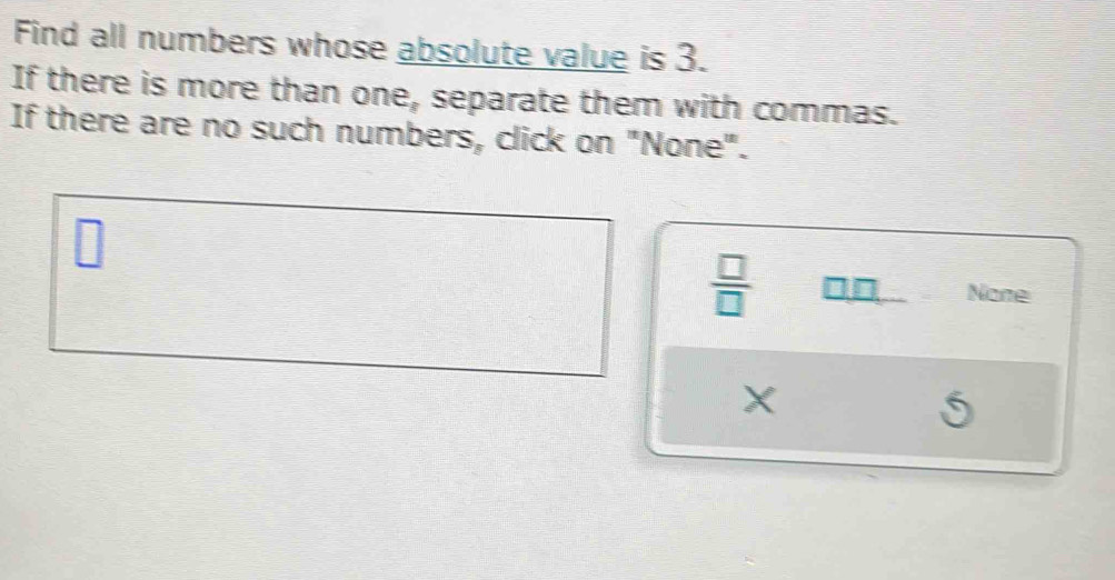 Find all numbers whose absolute value is 3.
If there is more than one, separate them with commas.
If there are no such numbers, click on "None".
□
 □ /□  
 □ /□   □□ None
X
S