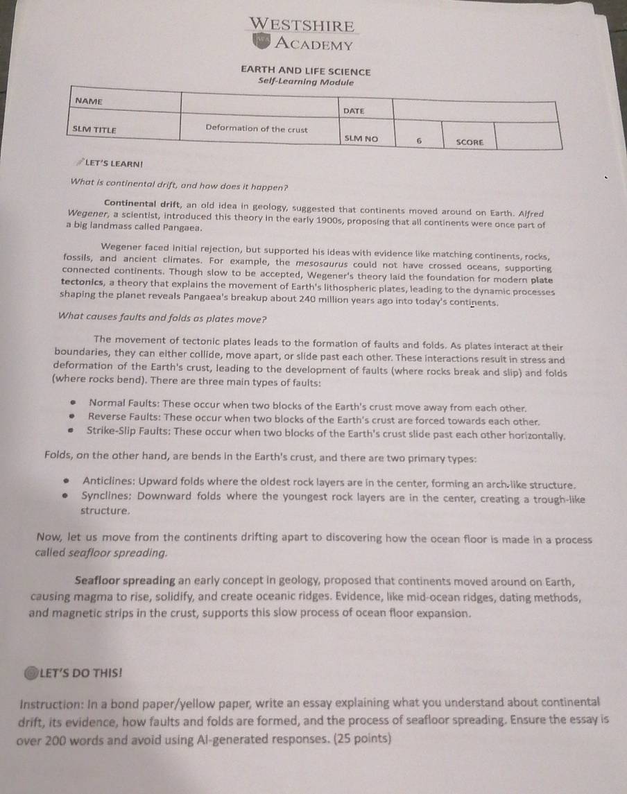 Westshire
Academy
EARTH AND LIFE SCIENCE
Self-Learning Module
∥LET'S LEARN!
What is continental drift, and how does it happen?
Continental drift, an old idea in geology, suggested that continents moved around on Earth. Alfred
Wegener, a scientist, introduced this theory in the early 1900s, proposing that all continents were once part of
a big landmass called Pangaea.
Wegener faced initial rejection, but supported his ideas with evidence like matching continents, rocks,
fossils, and ancient climates. For example, the mesosourus could not have crossed oceans, supporting
connected continents. Though slow to be accepted, Wegener's theory laid the foundation for modern plate
tectonics, a theory that explains the movement of Earth's lithospheric plates, leading to the dynamic processes
shaping the planet reveals Pangaea's breakup about 240 million years ago into today's continents.
What causes faults and folds as plates move?
The movement of tectonic plates leads to the formation of faults and folds. As plates interact at their
boundaries, they can either collide, move apart, or slide past each other. These interactions resuit in stress and
deformation of the Earth's crust, leading to the development of faults (where rocks break and slip) and folds
(where rocks bend). There are three main types of fauits:
Normal Faults: These occur when two blocks of the Earth's crust move away from each other.
Reverse Faults: These occur when two blocks of the Earth's crust are forced towards each other.
Strike-Slip Faults: These occur when two blocks of the Earth's crust slide past each other horizontally.
Folds, on the other hand, are bends in the Earth's crust, and there are two primary types:
Anticlines: Upward folds where the oldest rock layers are in the center, forming an arch-like structure.
Synclines: Downward folds where the youngest rock layers are in the center, creating a trough-like
structure.
Now, let us move from the continents drifting apart to discovering how the ocean floor is made in a process
called seafloor spreading.
Seafloor spreading an early concept in geology, proposed that continents moved around on Earth,
causing magma to rise, solidify, and create oceanic ridges. Evidence, like mid-ocean ridges, dating methods,
and magnetic strips in the crust, supports this slow process of ocean floor expansion.
@ LET’S DO THIS!
Instruction: In a bond paper/yellow paper, write an essay explaining what you understand about continental
drift, its evidence, how faults and folds are formed, and the process of seafloor spreading. Ensure the essay is
over 200 words and avoid using Al-generated responses. (25 points)