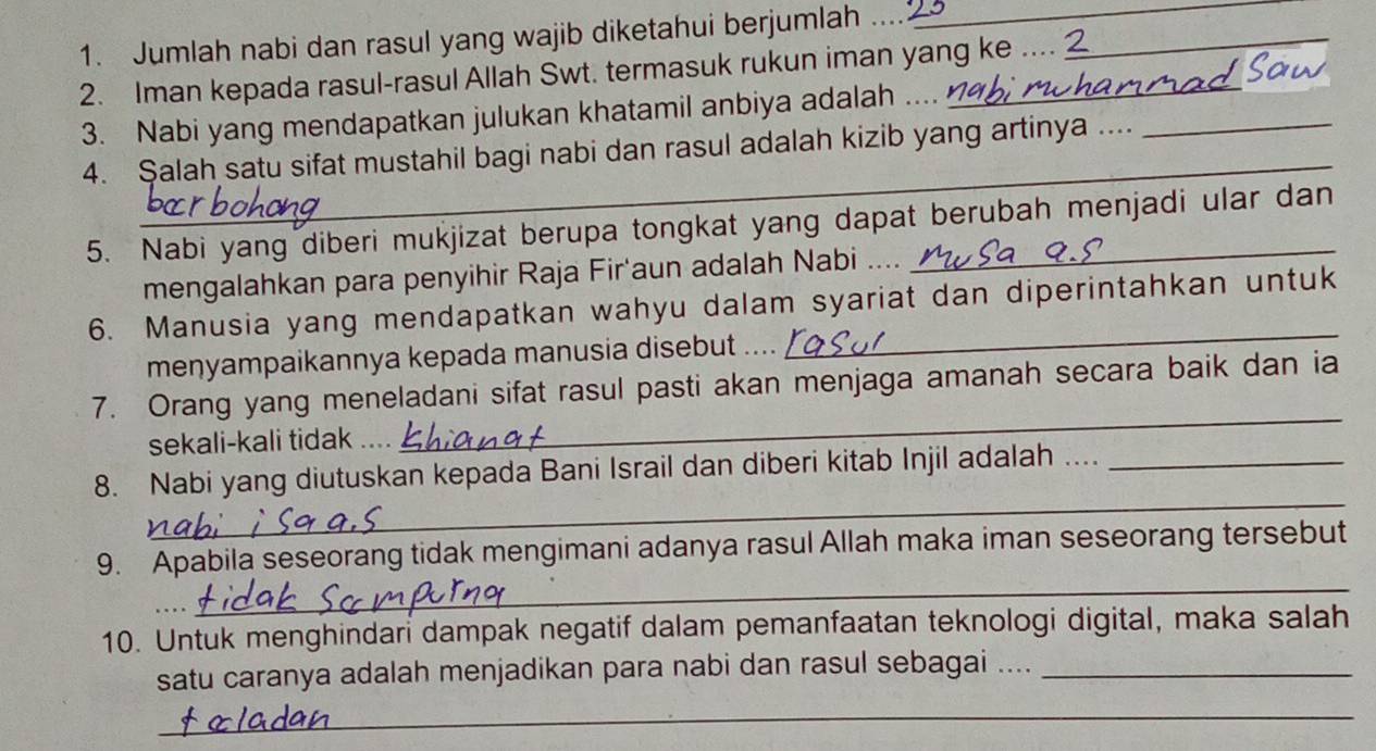 Jumlah nabi dan rasul yang wajib diketahui berjumlah . , 
2. Iman kepada rasul-rasul Allah Swt. termasuk rukun iman yang ke .... 2_ 
3. Nabi yang mendapatkan julukan khatamil anbiya adalah .... 
_ 
4. Şalah satu sifat mustahil bagi nabi dan rasul adalah kizib yang artinya ...._ 
5. Nabi yang diberi mukjizat berupa tongkat yang dapat berubah menjadi ular dan 
mengalahkan para penyihir Raja Fir'aun adalah Nabi .... 
6. Manusia yang mendapatkan wahyu dalam syariat dan diperintahkan untuk 
menyampaikannya kepada manusia disebut .... 
_ 
7. Orang yang meneladani sifat rasul pasti akan menjaga amanah secara baik dan ia 
sekali-kali tidak .... 
_ 
_ 
8. Nabi yang diutuskan kepada Bani Israil dan diberi kitab Injil adalah ...._ 
9. Apabila seseorang tidak mengimani adanya rasul Allah maka iman seseorang tersebut 
_ 
_ 
10. Untuk menghindari dampak negatif dalam pemanfaatan teknologi digital, maka salah 
satu caranya adalah menjadikan para nabi dan rasul sebagai ...._ 
_