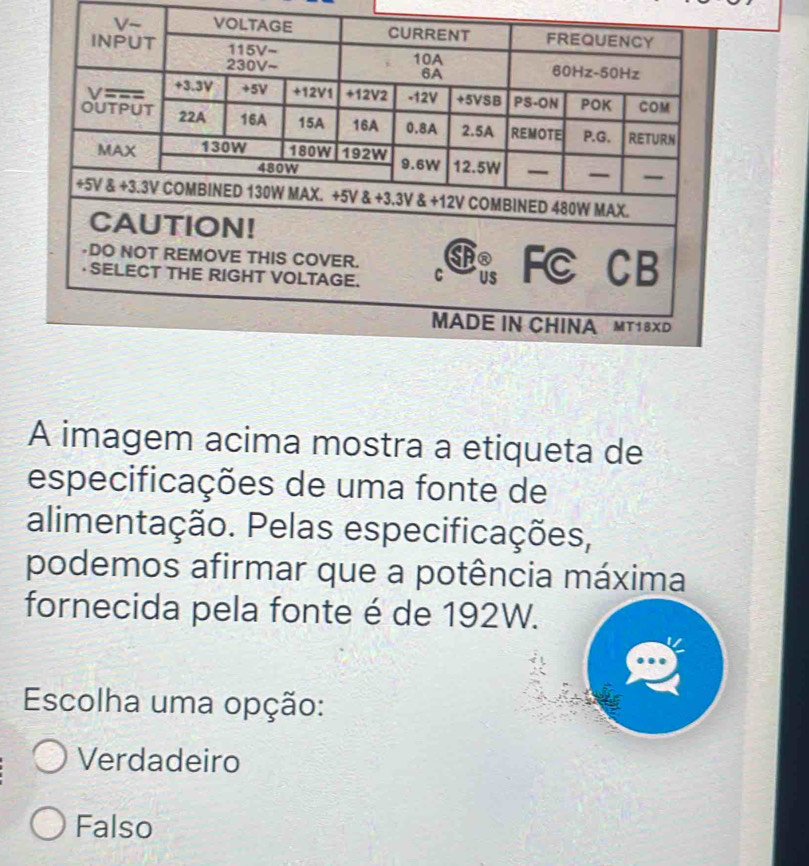 A imagem acima mostra a etiqueta de
especificações de uma fonte de
alimentação. Pelas especificações,
podemos afirmar que a potência máxima
fornecida pela fonte é de 192W.
Escolha uma opção:
Verdadeiro
Falso