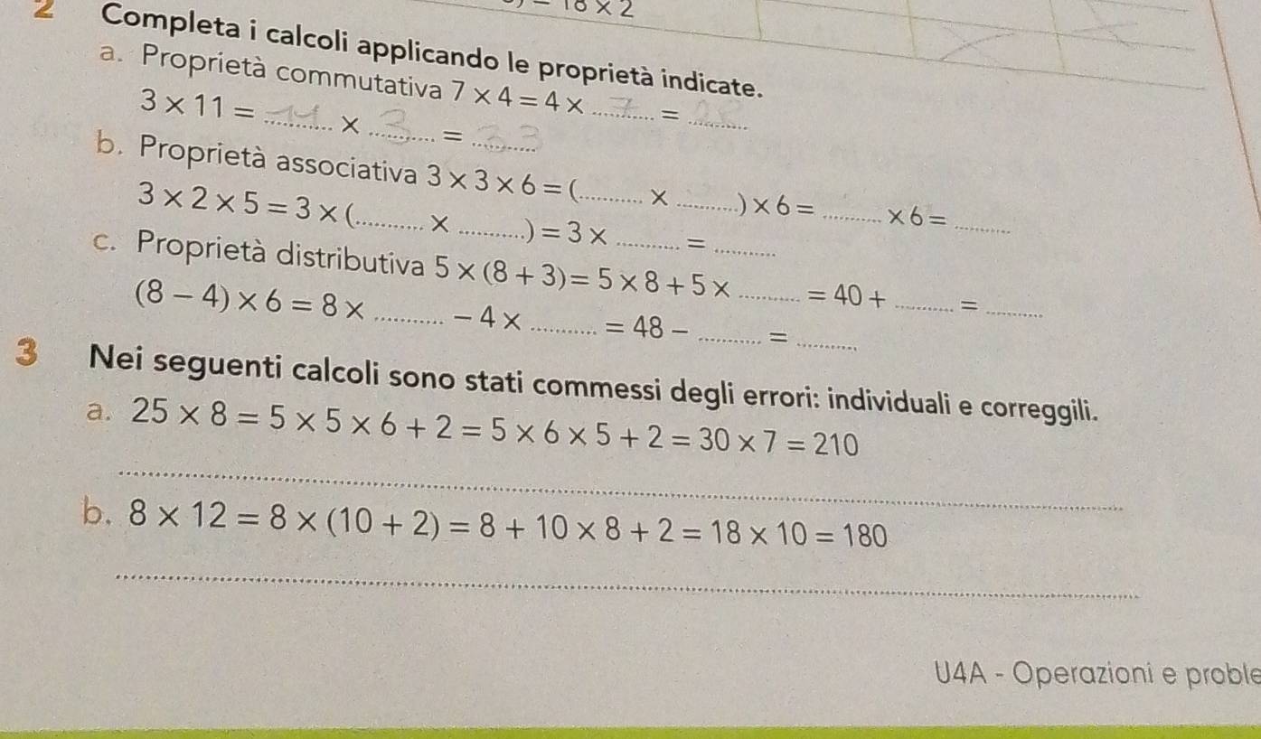 -10* 2
2 Completa i calcoli applicando le proprietà indicate. 
a. Proprietà commutativa 7* 4=4* _=
3* 11= _ 
_= 
_ 
b. Proprietà associativa 3* 3* 6= _ (_
3* 2* 5=3* _ 
_. ) * 6= _ * 6= _ 
_) =3* = 
c. Proprietà distributiva 5* (8+3)=5* 8+5* __ _ =40+ _=_
(8-4)* 6=8* _ -4* _ =48- _= 
3 Nei seguenti calcoli sono stati commessi degli errori: individuali e correggili. 
_ 
a. 25* 8=5* 5* 6+2=5* 6* 5+2=30* 7=210
b. 8* 12=8* (10+2)=8+10* 8+2=18* 10=180
_ 
U4A - Operazioni e proble