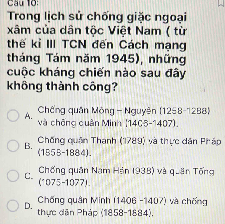 Cầu 10:
Trong lịch sử chống giặc ngoại
xâm của dân tộc Việt Nam ( từ
thế kỉ III TCN đến Cách mạng
tháng Tám năm 1945), những
cuộc kháng chiến nào sau đây
không thành công?
A. Chống quân Mông - Nguyên (1258-1288)
và chống quân Minh (1406-14 07)
B. Chống quân Thanh (1789) và thực dân Pháp
C 1858-1884).
C. Chống quân Nam Hán (938) và quân Tống
(1075-1077).
D. Chống quân Minh (140 16 -1407) và chống
thực dân Pháp (1858-1884).