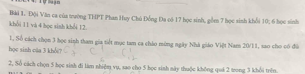 4: Tự luạn 
Bài 1. Đội Văn ca của trường THPT Phan Huy Chú Đống Đa có 17 học sinh, gồm 7 học sinh khối 10; 6 học sinh 
khối 11 và 4 học sinh khối 12. 
1, Số cách chọn 3 học sinh tham gia tiết mục tam ca chào mừng ngày Nhà giáo Việt Nam 20/11, sao cho có đủ 
học sinh của 3 khối? 
2, Số cách chọn 5 học sinh đi làm nhiệm vụ, sao cho 5 học sinh này thuộc không quá 2 trong 3 khối trên.