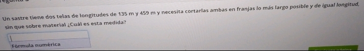 Un sastre tiene dos telas de longitudes de 135 m y 459 m y necesita cortarlas ambas en franjas lo más largo posible y de igual longitud, 
sin que sobre material ¿Cuál es esta medida? 
Fórmula numérica