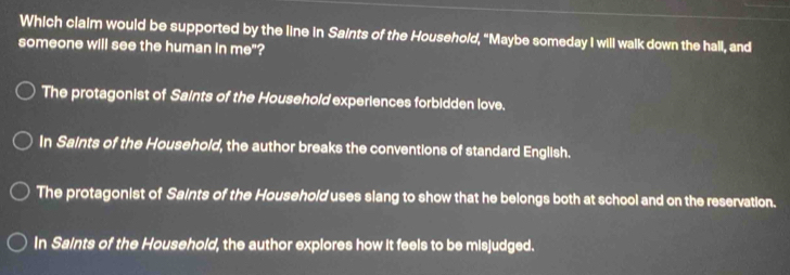 Which claim would be supported by the line in Saints of the Household, “Maybe someday I will walk down the hall, and
someone will see the human in me"?
The protagonist of Saints of the Household experiences forbidden love.
In Saints of the Household, the author breaks the conventions of standard English.
The protagonist of Saints of the Household uses slang to show that he belongs both at school and on the reservation.
In Saints of the Household, the author explores how it feels to be misjudged.