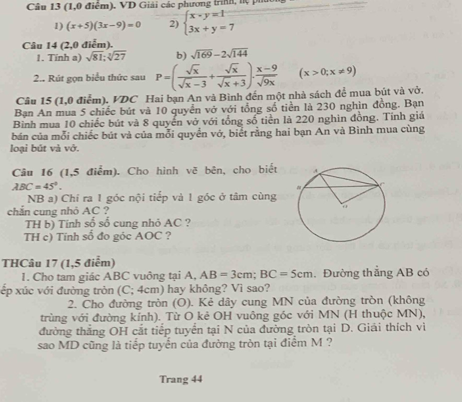 (1,0 điểm). VD Giải các phương trình, hệ pht
1) (x+5)(3x-9)=0 2) beginarrayl x-y=1 3x+y=7endarray.
Câu 14 (2,0 điễm).
1. Tính a) sqrt(81);sqrt[3](27) b) sqrt(169)-2sqrt(144)
2.. Rút gọn biểu thức sau P=( sqrt(x)/sqrt(x)-3 + sqrt(x)/sqrt(x)+3 ). (x-9)/sqrt(9x)  (x>0;x!= 9)
Câu 15 (1,0 điểm). VDC Hai bạn An và Bình đến một nhà sách để mua bút và vở.
Bạn An mua 5 chiếc bút và 10 quyển vở với tổng số tiền là 230 nghìn đồng. Bạn
Bình mua 10 chiếc bút và 8 quyển vở với tổng số tiền là 220 nghìn đồng. Tính giá
bán của mỗi chiếc bút và của mỗi quyển vở, biết rằng hai bạn An và Bình mua cùng
loại bút và vở.
Câu 16 (1,5 điểm). Cho hình vẽ bên, cho biết
ABC=45°.
NB a) Chi ra 1 góc nội tiếp và 1 góc ở tâm cùng
chắn cung nhỏ AC ?
TH b) Tính số số cung nhỏ AC ?
TH c) Tính số đo góc AOC ?
THCâu 17 (1,5 điểm)
1. Cho tam giác ABC vuông tại A, AB=3cm;BC=5cm. Đường thắng AB có
xếp xúc với đường tròn (C; 4cm) hay không? Vì sao?
2. Cho đường tròn (O). Kẻ dây cung MN của đường tròn (không
trùng với đường kính). Từ O kẻ OH vuông góc với MN (H thuộc MN),
đường thăng OH cắt tiếp tuyển tại N của đường tròn tại D. Giải thích vì
sao MD cũng là tiếp tuyến của đường tròn tại điểm M ?
Trang 44