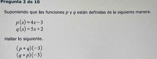 Pregunta 2 de 10 
Suponiendo que las funciones p y φ están definidas de la siguiente manera.
p(x)=4x-3
q(x)=5x+2
Hallar lo siguiente.
(pcirc q)(-3)
(qcirc p)(-3)