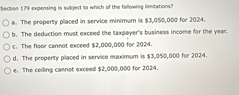 expensing is subject to which of the following limitations?
a. The property placed in service minimum is $3,050,000 for 2024.
b. The deduction must exceed the taxpayer's business income for the year.
c. The floor cannot exceed $2,000,000 for 2024.
d. The property placed in service maximum is $3,050,000 for 2024.
e. The ceiling cannot exceed $2,000,000 for 2024.