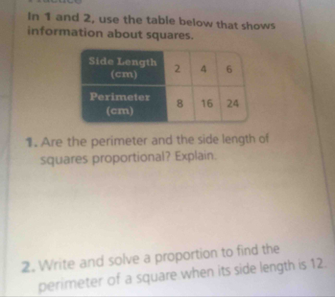 In 1 and 2, use the table below that shows 
information about squares. 
1. Are the perimeter and the side length of 
squares proportional? Explain. 
2. Write and solve a proportion to find the 
perimeter of a square when its side length is 12.