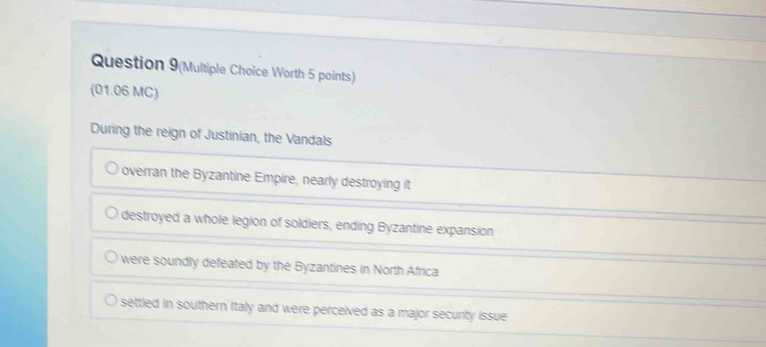 Question 9(Multiple Choice Worth 5 points)
(01.06 MC)
During the reign of Justinian, the Vandals
overran the Byzantine Empire, nearly destroying it
destroyed a whole legion of soldiers, ending Byzantine expansion
were soundly defeated by the Byzantines in North Africa
settled in southern Italy and were perceived as a major security issue .